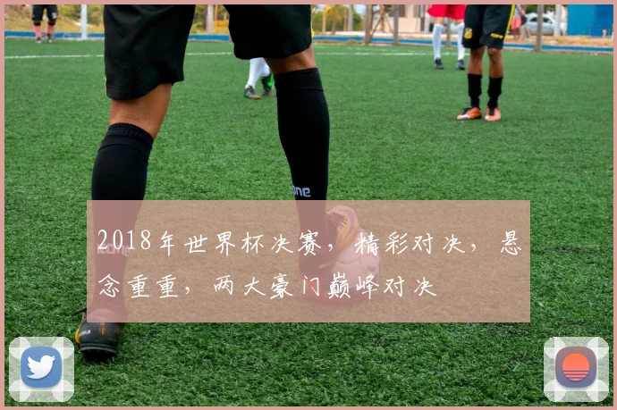 2018年世界杯决赛，精彩对决，悬念重重，两大豪门巅峰对决